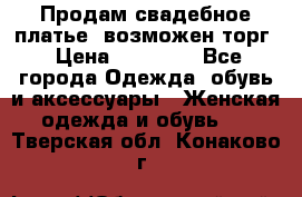 Продам свадебное платье, возможен торг › Цена ­ 20 000 - Все города Одежда, обувь и аксессуары » Женская одежда и обувь   . Тверская обл.,Конаково г.